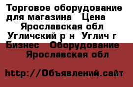 Торговое оборудование для магазина › Цена ­ 1 - Ярославская обл., Угличский р-н, Углич г. Бизнес » Оборудование   . Ярославская обл.